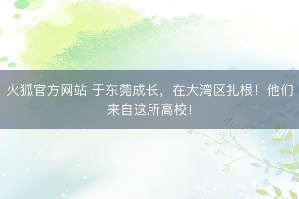 火狐官方网站 于东莞成长,在大湾区扎根!他们来自这所高校!