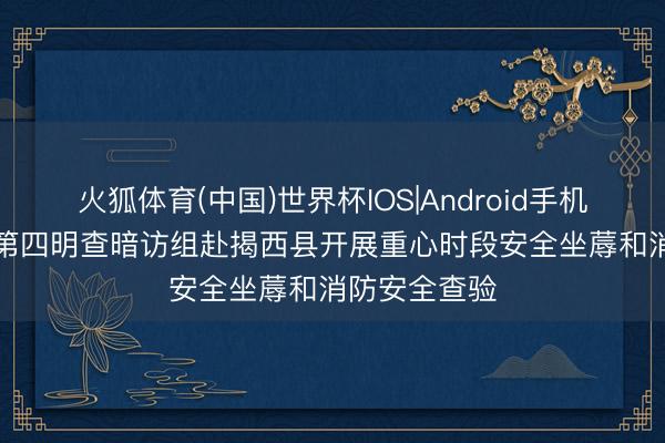 火狐体育(中国)世界杯IOS|Android手机app下载 市第四明查暗访组赴揭西县开展重心时段安全坐蓐和消防安全查验