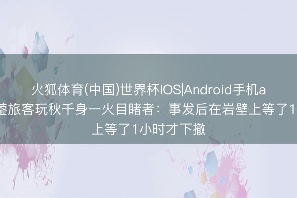 火狐体育(中国)世界杯IOS|Android手机app下载 华蓥旅客玩秋千身一火目睹者:事发后在岩壁上等了1小时才下撤
