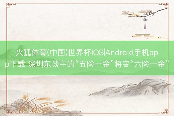 火狐体育(中国)世界杯IOS|Android手机app下载 深圳东谈主的“五险一金”将变“六险一金”