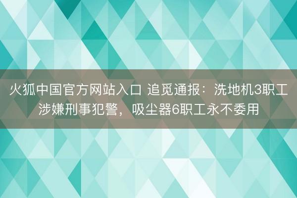 火狐中国官方网站入口 追觅通报：洗地机3职工涉嫌刑事犯警，吸尘器6职工永不委用