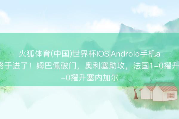 火狐体育(中国)世界杯IOS|Android手机app下载 终于进了!姆巴佩破门,奥利塞助攻,法国1-0擢升塞内加尔
