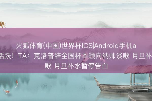 火狐体育(中国)世界杯IOS|Android手机app下载 很活跃！TA：克洛普辞全国杯本领向纳帅谈歉 月旦补水暂停告白