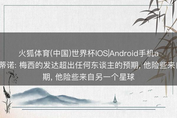 火狐体育(中国)世界杯IOS|Android手机app下载 波切蒂诺: 梅西的发达超出任何东谈主的预期， 他险些来自另一个星球