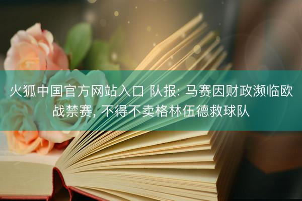 火狐中国官方网站入口 队报: 马赛因财政濒临欧战禁赛， 不得不卖格林伍德救球队