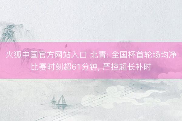 火狐中国官方网站入口 北青: 全国杯首轮场均净比赛时刻超61分钟， 严控超长补时