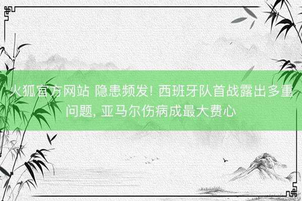 火狐官方网站 隐患频发! 西班牙队首战露出多重问题, 亚马尔伤病成最大费心
