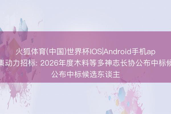 火狐体育(中国)世界杯IOS|Android手机app下载 新集动力招标: 2026年度木料等多神志长协公布中标候选东谈主