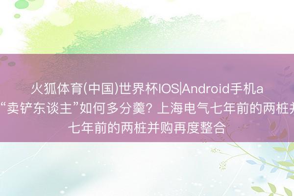 火狐体育(中国)世界杯IOS|Android手机app下载 锂电“卖铲东谈主”如何多分羹? 上海电气七年前的两桩并购再度整合