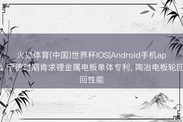 火狐体育(中国)世界杯IOS|Android手机app下载 宁德时期肯求锂金属电板单体专利， 陶冶电板轮回性能