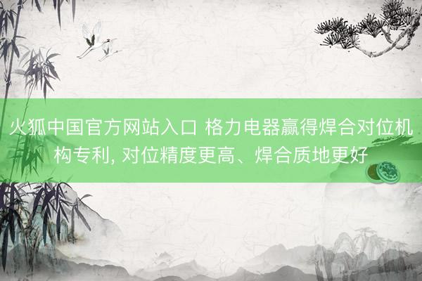 火狐中国官方网站入口 格力电器赢得焊合对位机构专利， 对位精度更高、焊合质地更好