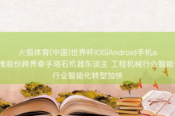 火狐体育(中国)世界杯IOS|Android手机app下载 山推股份跨界牵手珞石机器东谈主 工程机械行业智能化转型加快