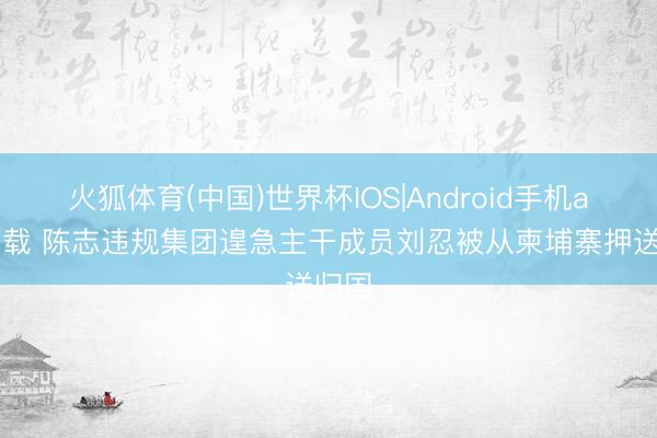 火狐体育(中国)世界杯IOS|Android手机app下载 陈志违规集团遑急主干成员刘忍被从柬埔寨押送归国