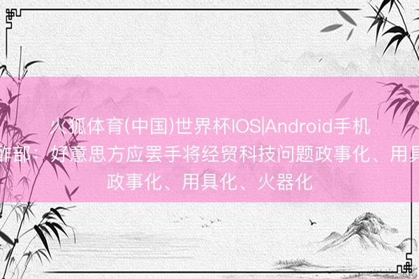 火狐体育(中国)世界杯IOS|Android手机app下载 酬酢部：好意思方应罢手将经贸科技问题政事化、用具化、火器化
