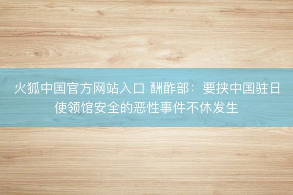 火狐中国官方网站入口 酬酢部：要挟中国驻日使领馆安全的恶性事件不休发生