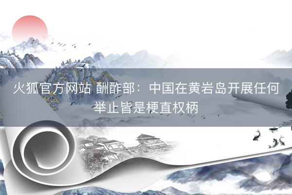 火狐官方网站 酬酢部：中国在黄岩岛开展任何举止皆是梗直权柄