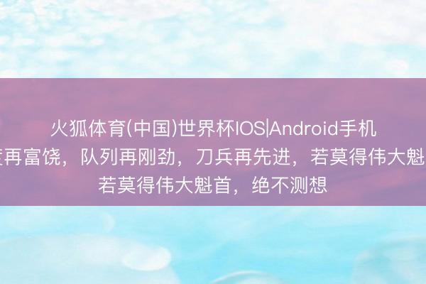 火狐体育(中国)世界杯IOS|Android手机app下载 国度再富饶，队列再刚劲，刀兵再先进，若莫得伟大魁首，绝不测想