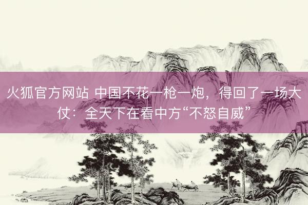 火狐官方网站 中国不花一枪一炮，得回了一场大仗：全天下在看中方“不怒自威”