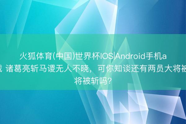 火狐体育(中国)世界杯IOS|Android手机app下载 诸葛亮斩马谡无人不晓，可你知谈还有两员大将被斩吗？