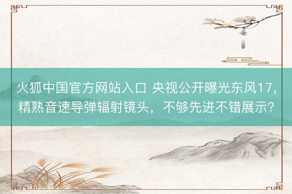 火狐中国官方网站入口 央视公开曝光东风17，精熟音速导弹辐射镜头，不够先进不错展示？