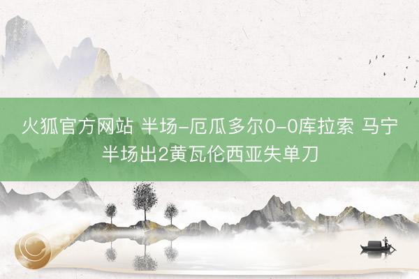 火狐官方网站 半场-厄瓜多尔0-0库拉索 马宁半场出2黄瓦伦西亚失单刀
